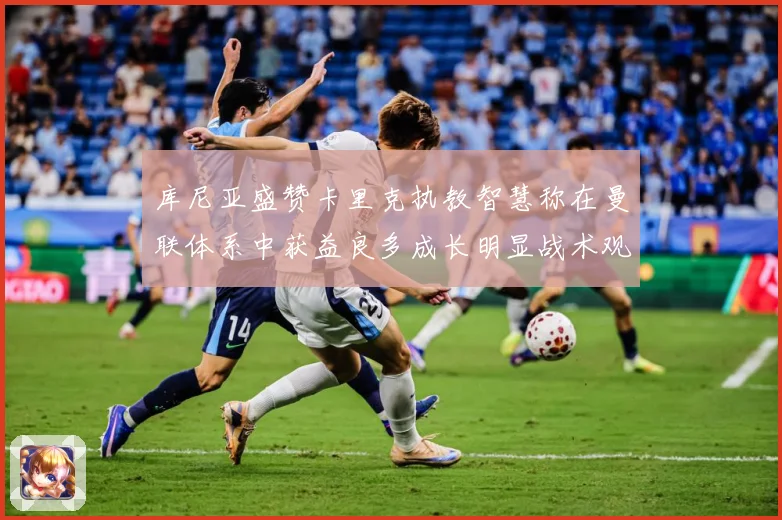 库尼亚盛赞卡里克执教智慧称在曼联体系中获益良多成长明显战术观察：最新赛事动态与深度分析