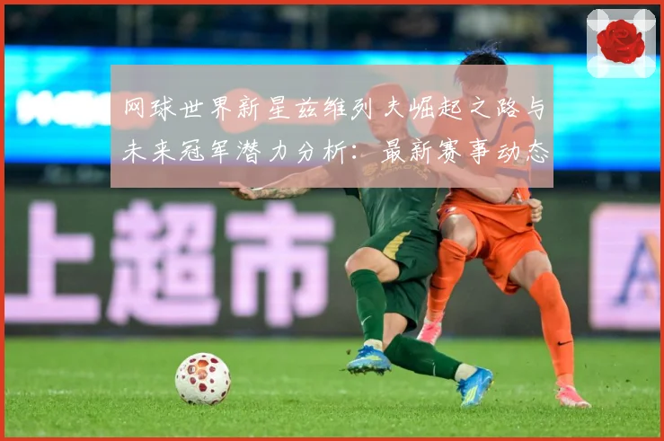 网球世界新星兹维列夫崛起之路与未来冠军潜力分析：最新赛事动态与深度分析