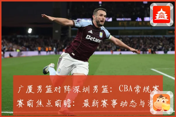 广厦男篮对阵深圳男篮：CBA常规赛赛前焦点前瞻：最新赛事动态与深度分析