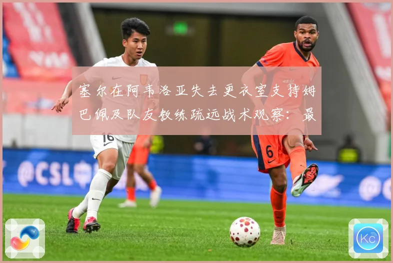 塞尔在阿韦洛亚失去更衣室支持姆巴佩及队友教练疏远战术观察：最新赛事动态与深度分析