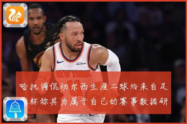 哈托调侃切尔西生涯二球均来自足总杯称其为属于自己的赛事数据研判：最新赛事动态与深度分析