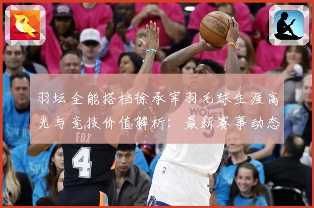 羽坛全能搭档徐承宰羽毛球生涯高光与竞技价值解析：最新赛事动态与深度分析