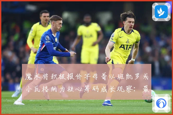 魔术将积极报价字母哥以班凯罗或小瓦格纳为核心筹码成长观察：最新赛事动态与深度分析