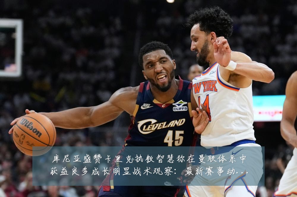 库尼亚盛赞卡里克执教智慧称在曼联体系中获益良多成长明显战术观察：最新赛事动态与深度分析