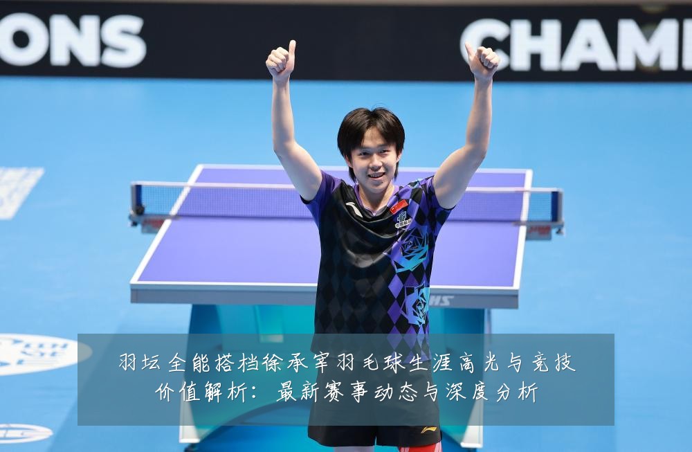 羽坛全能搭档徐承宰羽毛球生涯高光与竞技价值解析：最新赛事动态与深度分析