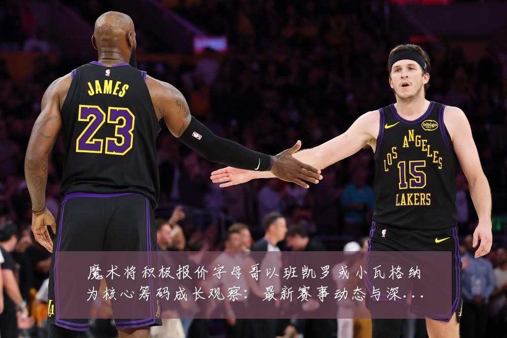 魔术将积极报价字母哥以班凯罗或小瓦格纳为核心筹码成长观察:最新赛事动态与深度分析