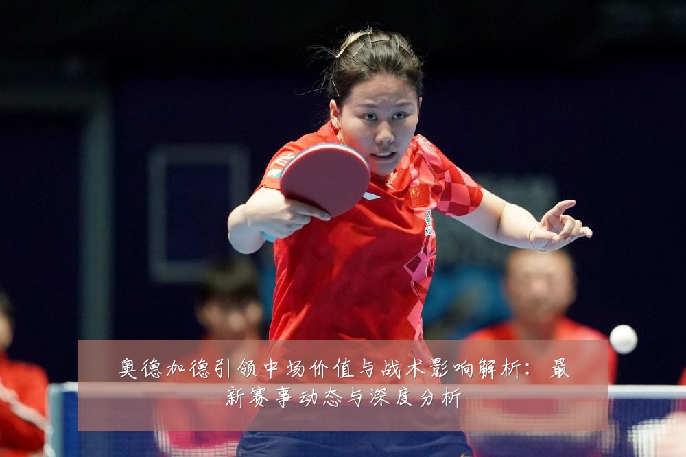 奥德加德引领中场价值与战术影响解析：最新赛事动态与深度分析
